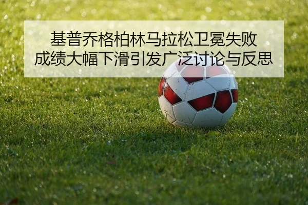 基普乔格柏林马拉松卫冕失败 成绩大幅下滑引发广泛讨论与反思