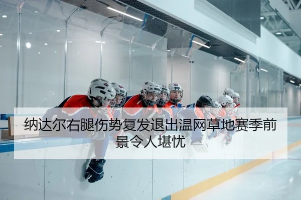 纳达尔右腿伤势复发退出温网草地赛季前景令人堪忧